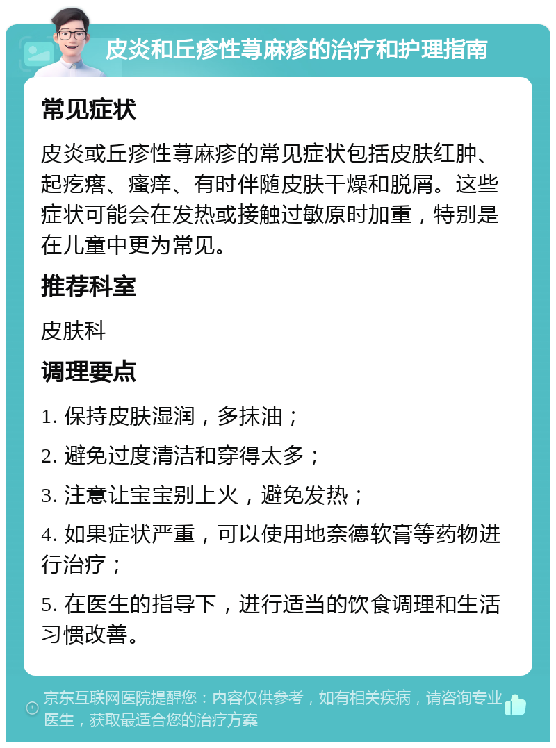 皮炎和丘疹性荨麻疹的治疗和护理指南 常见症状 皮炎或丘疹性荨麻疹的常见症状包括皮肤红肿、起疙瘩、瘙痒、有时伴随皮肤干燥和脱屑。这些症状可能会在发热或接触过敏原时加重，特别是在儿童中更为常见。 推荐科室 皮肤科 调理要点 1. 保持皮肤湿润，多抹油； 2. 避免过度清洁和穿得太多； 3. 注意让宝宝别上火，避免发热； 4. 如果症状严重，可以使用地奈德软膏等药物进行治疗； 5. 在医生的指导下，进行适当的饮食调理和生活习惯改善。