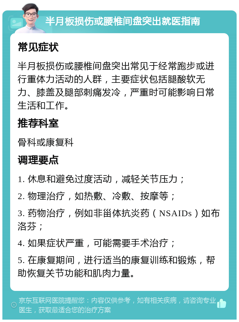 半月板损伤或腰椎间盘突出就医指南 常见症状 半月板损伤或腰椎间盘突出常见于经常跑步或进行重体力活动的人群，主要症状包括腿酸软无力、膝盖及腿部刺痛发冷，严重时可能影响日常生活和工作。 推荐科室 骨科或康复科 调理要点 1. 休息和避免过度活动，减轻关节压力； 2. 物理治疗，如热敷、冷敷、按摩等； 3. 药物治疗，例如非甾体抗炎药（NSAIDs）如布洛芬； 4. 如果症状严重，可能需要手术治疗； 5. 在康复期间，进行适当的康复训练和锻炼，帮助恢复关节功能和肌肉力量。