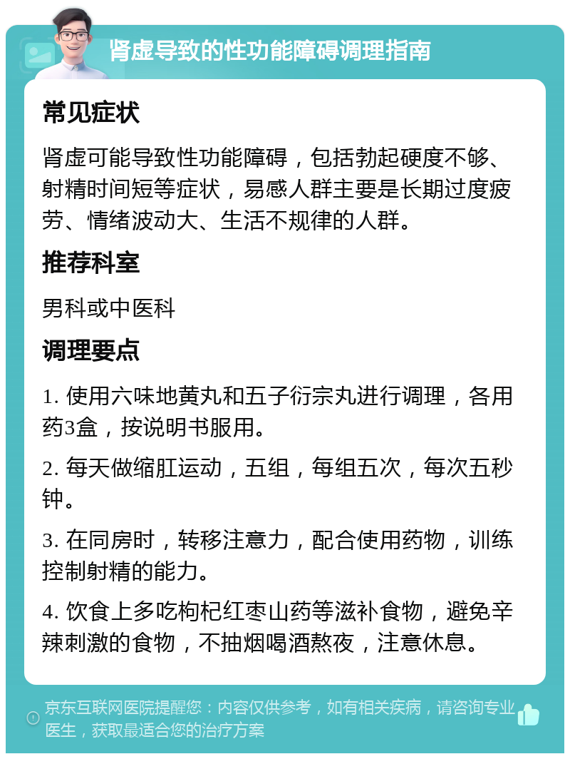 肾虚导致的性功能障碍调理指南 常见症状 肾虚可能导致性功能障碍，包括勃起硬度不够、射精时间短等症状，易感人群主要是长期过度疲劳、情绪波动大、生活不规律的人群。 推荐科室 男科或中医科 调理要点 1. 使用六味地黄丸和五子衍宗丸进行调理，各用药3盒，按说明书服用。 2. 每天做缩肛运动，五组，每组五次，每次五秒钟。 3. 在同房时，转移注意力，配合使用药物，训练控制射精的能力。 4. 饮食上多吃枸杞红枣山药等滋补食物，避免辛辣刺激的食物，不抽烟喝酒熬夜，注意休息。