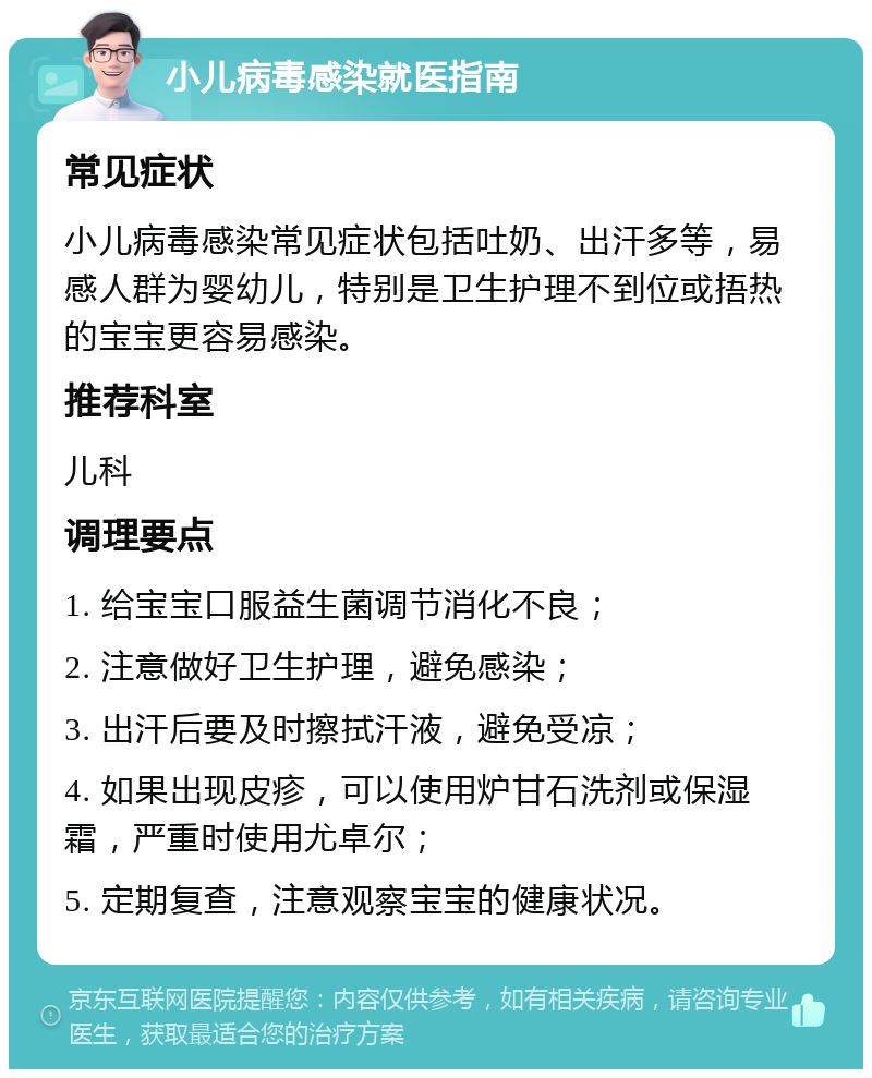 小儿病毒感染就医指南 常见症状 小儿病毒感染常见症状包括吐奶、出汗多等，易感人群为婴幼儿，特别是卫生护理不到位或捂热的宝宝更容易感染。 推荐科室 儿科 调理要点 1. 给宝宝口服益生菌调节消化不良； 2. 注意做好卫生护理，避免感染； 3. 出汗后要及时擦拭汗液，避免受凉； 4. 如果出现皮疹，可以使用炉甘石洗剂或保湿霜，严重时使用尤卓尔； 5. 定期复查，注意观察宝宝的健康状况。