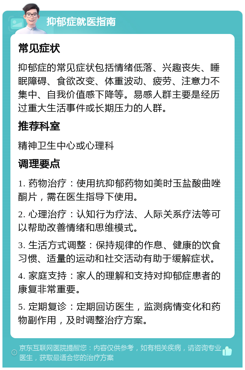 抑郁症就医指南 常见症状 抑郁症的常见症状包括情绪低落、兴趣丧失、睡眠障碍、食欲改变、体重波动、疲劳、注意力不集中、自我价值感下降等。易感人群主要是经历过重大生活事件或长期压力的人群。 推荐科室 精神卫生中心或心理科 调理要点 1. 药物治疗：使用抗抑郁药物如美时玉盐酸曲唑酮片，需在医生指导下使用。 2. 心理治疗：认知行为疗法、人际关系疗法等可以帮助改善情绪和思维模式。 3. 生活方式调整：保持规律的作息、健康的饮食习惯、适量的运动和社交活动有助于缓解症状。 4. 家庭支持：家人的理解和支持对抑郁症患者的康复非常重要。 5. 定期复诊：定期回访医生，监测病情变化和药物副作用，及时调整治疗方案。