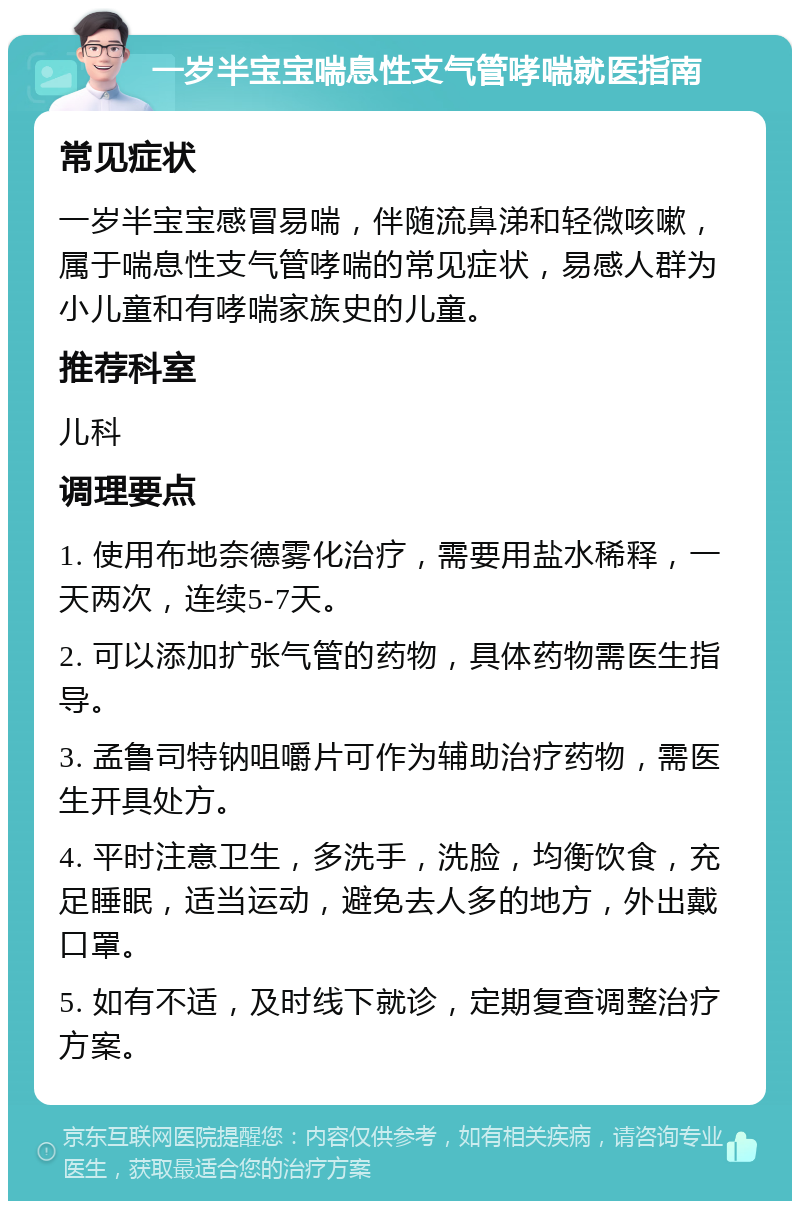 一岁半宝宝喘息性支气管哮喘就医指南 常见症状 一岁半宝宝感冒易喘，伴随流鼻涕和轻微咳嗽，属于喘息性支气管哮喘的常见症状，易感人群为小儿童和有哮喘家族史的儿童。 推荐科室 儿科 调理要点 1. 使用布地奈德雾化治疗，需要用盐水稀释，一天两次，连续5-7天。 2. 可以添加扩张气管的药物，具体药物需医生指导。 3. 孟鲁司特钠咀嚼片可作为辅助治疗药物，需医生开具处方。 4. 平时注意卫生，多洗手，洗脸，均衡饮食，充足睡眠，适当运动，避免去人多的地方，外出戴口罩。 5. 如有不适，及时线下就诊，定期复查调整治疗方案。