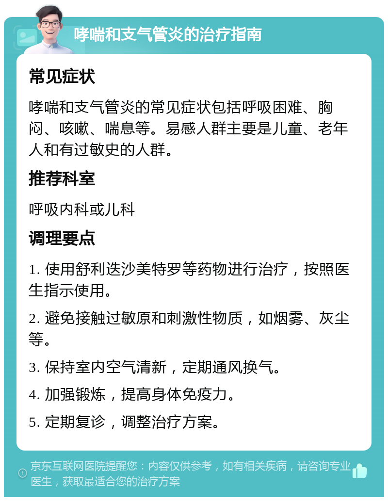 哮喘和支气管炎的治疗指南 常见症状 哮喘和支气管炎的常见症状包括呼吸困难、胸闷、咳嗽、喘息等。易感人群主要是儿童、老年人和有过敏史的人群。 推荐科室 呼吸内科或儿科 调理要点 1. 使用舒利迭沙美特罗等药物进行治疗，按照医生指示使用。 2. 避免接触过敏原和刺激性物质，如烟雾、灰尘等。 3. 保持室内空气清新，定期通风换气。 4. 加强锻炼，提高身体免疫力。 5. 定期复诊，调整治疗方案。