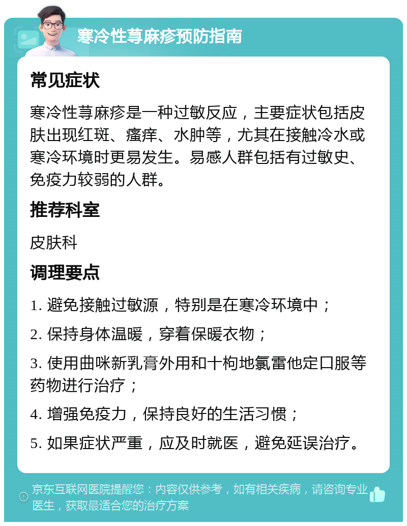 寒冷性荨麻疹预防指南 常见症状 寒冷性荨麻疹是一种过敏反应，主要症状包括皮肤出现红斑、瘙痒、水肿等，尤其在接触冷水或寒冷环境时更易发生。易感人群包括有过敏史、免疫力较弱的人群。 推荐科室 皮肤科 调理要点 1. 避免接触过敏源，特别是在寒冷环境中； 2. 保持身体温暖，穿着保暖衣物； 3. 使用曲咪新乳膏外用和十枸地氯雷他定口服等药物进行治疗； 4. 增强免疫力，保持良好的生活习惯； 5. 如果症状严重，应及时就医，避免延误治疗。