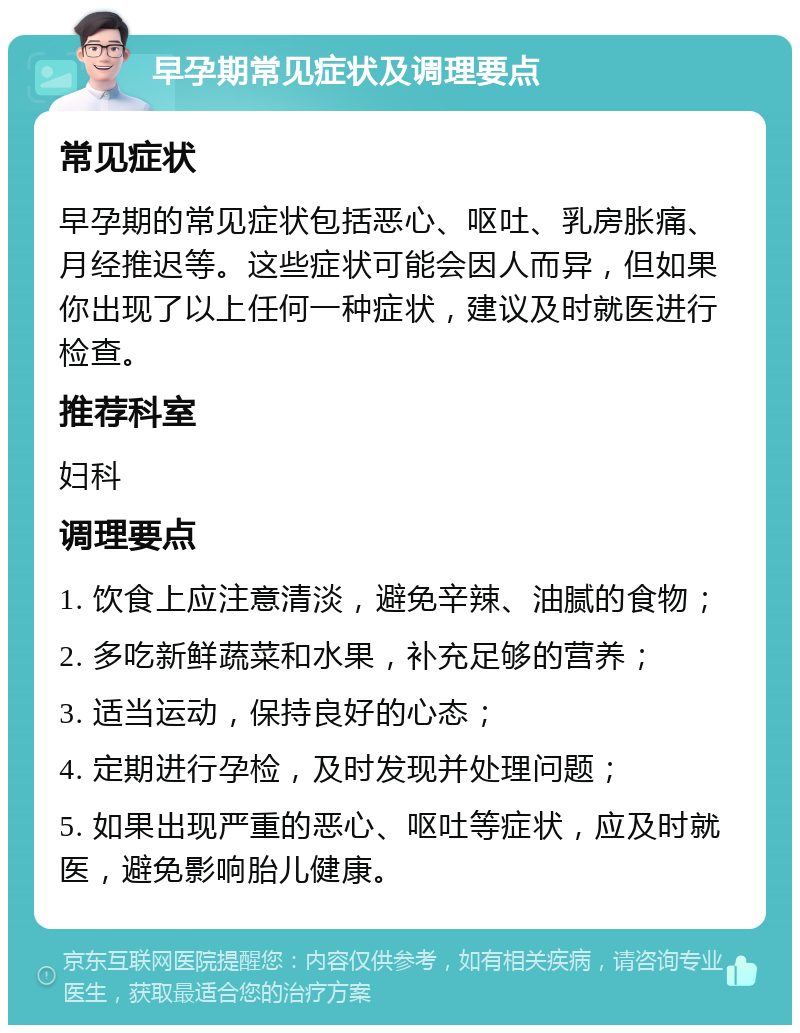 早孕期常见症状及调理要点 常见症状 早孕期的常见症状包括恶心、呕吐、乳房胀痛、月经推迟等。这些症状可能会因人而异，但如果你出现了以上任何一种症状，建议及时就医进行检查。 推荐科室 妇科 调理要点 1. 饮食上应注意清淡，避免辛辣、油腻的食物； 2. 多吃新鲜蔬菜和水果，补充足够的营养； 3. 适当运动，保持良好的心态； 4. 定期进行孕检，及时发现并处理问题； 5. 如果出现严重的恶心、呕吐等症状，应及时就医，避免影响胎儿健康。