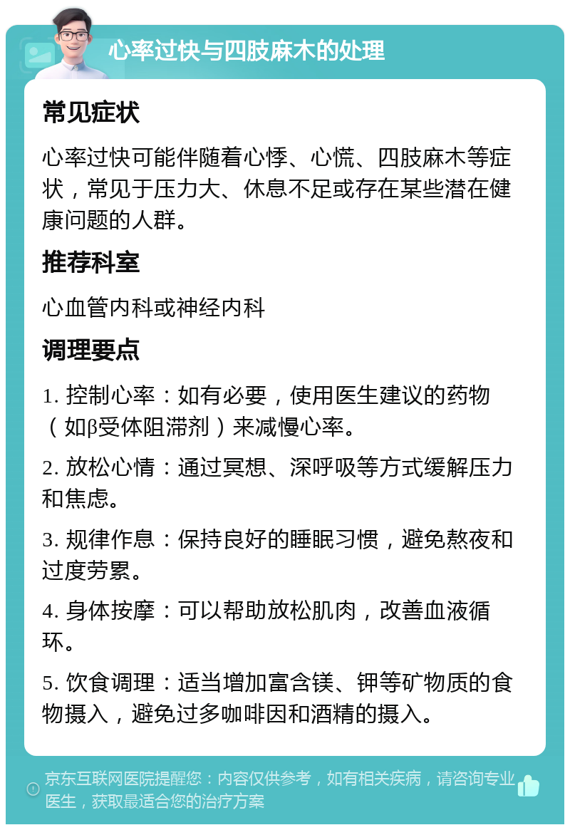 心率过快与四肢麻木的处理 常见症状 心率过快可能伴随着心悸、心慌、四肢麻木等症状，常见于压力大、休息不足或存在某些潜在健康问题的人群。 推荐科室 心血管内科或神经内科 调理要点 1. 控制心率：如有必要，使用医生建议的药物（如β受体阻滞剂）来减慢心率。 2. 放松心情：通过冥想、深呼吸等方式缓解压力和焦虑。 3. 规律作息：保持良好的睡眠习惯，避免熬夜和过度劳累。 4. 身体按摩：可以帮助放松肌肉，改善血液循环。 5. 饮食调理：适当增加富含镁、钾等矿物质的食物摄入，避免过多咖啡因和酒精的摄入。