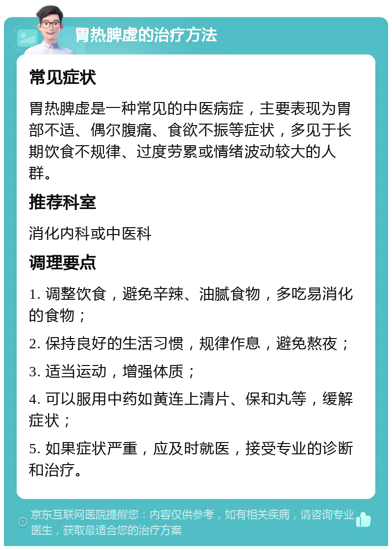 胃热脾虚的治疗方法 常见症状 胃热脾虚是一种常见的中医病症，主要表现为胃部不适、偶尔腹痛、食欲不振等症状，多见于长期饮食不规律、过度劳累或情绪波动较大的人群。 推荐科室 消化内科或中医科 调理要点 1. 调整饮食，避免辛辣、油腻食物，多吃易消化的食物； 2. 保持良好的生活习惯，规律作息，避免熬夜； 3. 适当运动，增强体质； 4. 可以服用中药如黄连上清片、保和丸等，缓解症状； 5. 如果症状严重，应及时就医，接受专业的诊断和治疗。