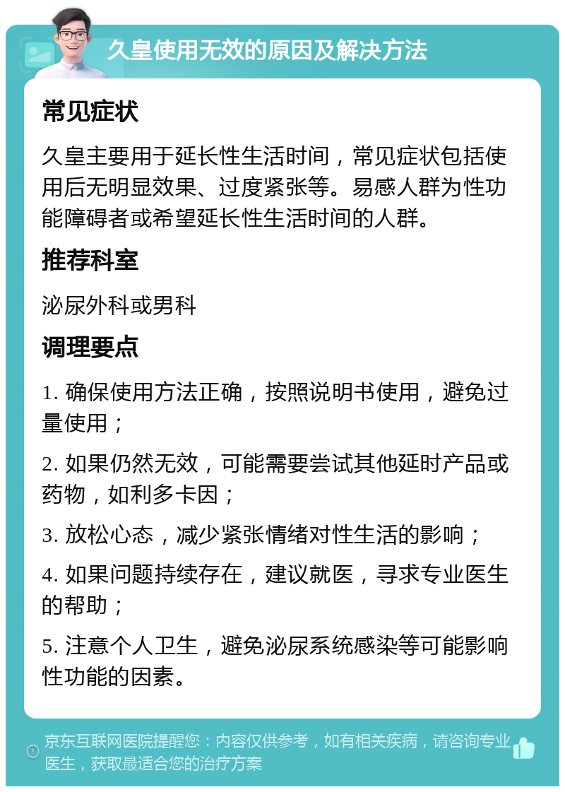 久皇使用无效的原因及解决方法 常见症状 久皇主要用于延长性生活时间，常见症状包括使用后无明显效果、过度紧张等。易感人群为性功能障碍者或希望延长性生活时间的人群。 推荐科室 泌尿外科或男科 调理要点 1. 确保使用方法正确，按照说明书使用，避免过量使用； 2. 如果仍然无效，可能需要尝试其他延时产品或药物，如利多卡因； 3. 放松心态，减少紧张情绪对性生活的影响； 4. 如果问题持续存在，建议就医，寻求专业医生的帮助； 5. 注意个人卫生，避免泌尿系统感染等可能影响性功能的因素。