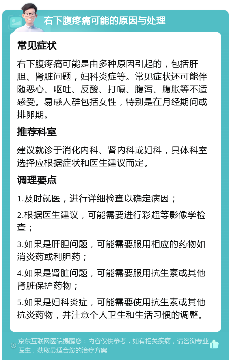 右下腹疼痛可能的原因与处理 常见症状 右下腹疼痛可能是由多种原因引起的，包括肝胆、肾脏问题，妇科炎症等。常见症状还可能伴随恶心、呕吐、反酸、打嗝、腹泻、腹胀等不适感受。易感人群包括女性，特别是在月经期间或排卵期。 推荐科室 建议就诊于消化内科、肾内科或妇科，具体科室选择应根据症状和医生建议而定。 调理要点 1.及时就医，进行详细检查以确定病因； 2.根据医生建议，可能需要进行彩超等影像学检查； 3.如果是肝胆问题，可能需要服用相应的药物如消炎药或利胆药； 4.如果是肾脏问题，可能需要服用抗生素或其他肾脏保护药物； 5.如果是妇科炎症，可能需要使用抗生素或其他抗炎药物，并注意个人卫生和生活习惯的调整。