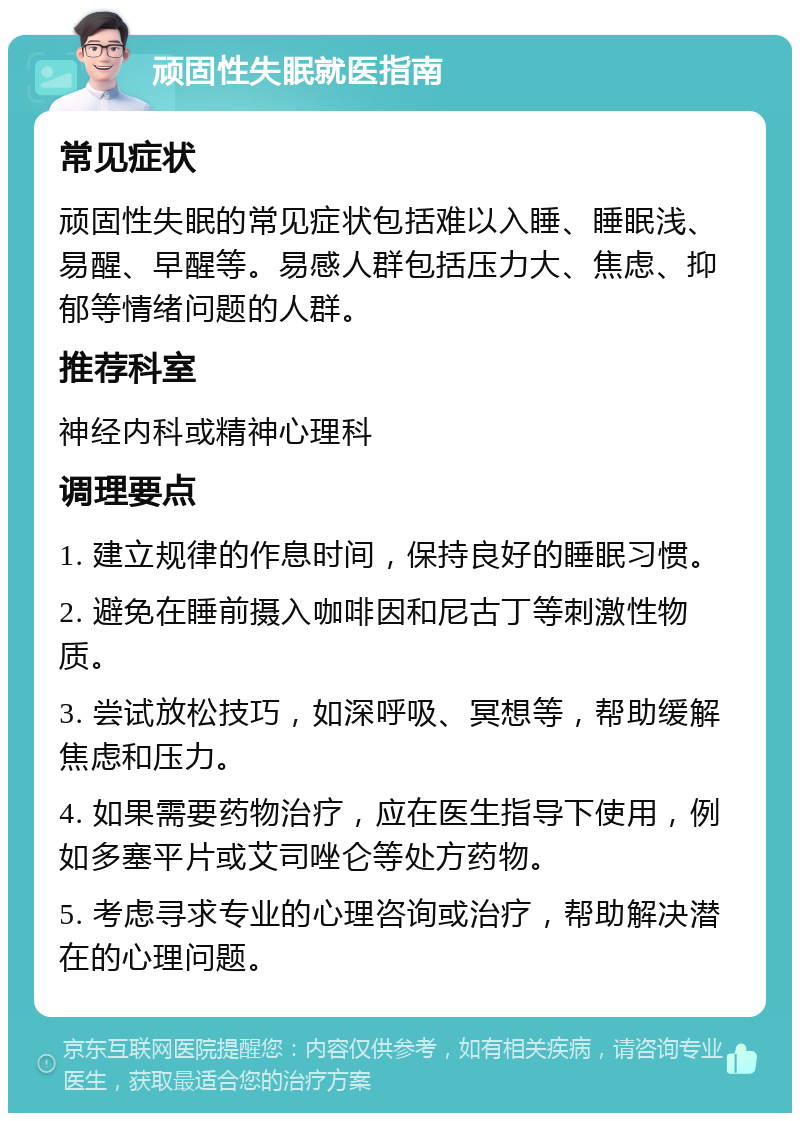 顽固性失眠就医指南 常见症状 顽固性失眠的常见症状包括难以入睡、睡眠浅、易醒、早醒等。易感人群包括压力大、焦虑、抑郁等情绪问题的人群。 推荐科室 神经内科或精神心理科 调理要点 1. 建立规律的作息时间，保持良好的睡眠习惯。 2. 避免在睡前摄入咖啡因和尼古丁等刺激性物质。 3. 尝试放松技巧，如深呼吸、冥想等，帮助缓解焦虑和压力。 4. 如果需要药物治疗，应在医生指导下使用，例如多塞平片或艾司唑仑等处方药物。 5. 考虑寻求专业的心理咨询或治疗，帮助解决潜在的心理问题。