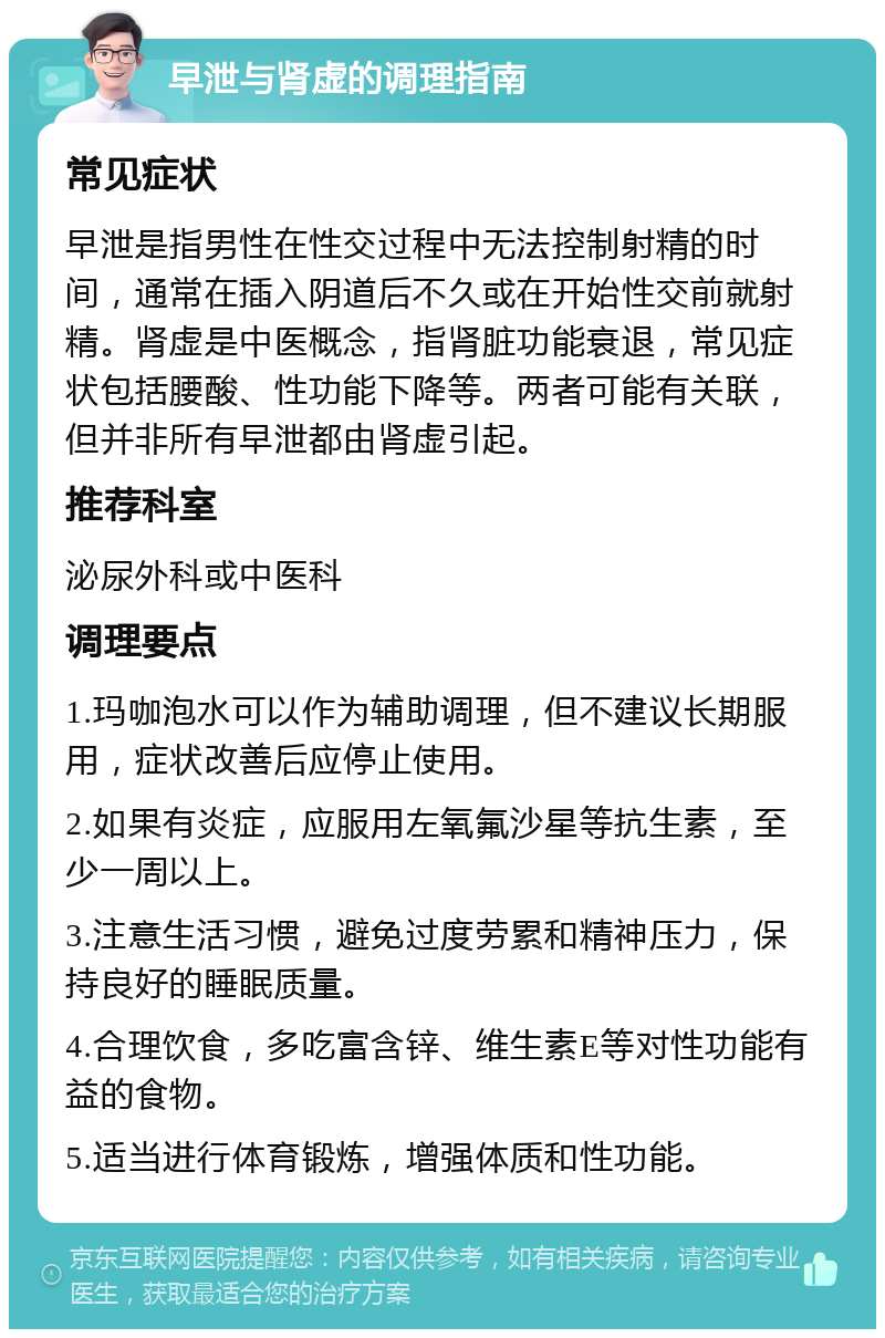 早泄与肾虚的调理指南 常见症状 早泄是指男性在性交过程中无法控制射精的时间，通常在插入阴道后不久或在开始性交前就射精。肾虚是中医概念，指肾脏功能衰退，常见症状包括腰酸、性功能下降等。两者可能有关联，但并非所有早泄都由肾虚引起。 推荐科室 泌尿外科或中医科 调理要点 1.玛咖泡水可以作为辅助调理，但不建议长期服用，症状改善后应停止使用。 2.如果有炎症，应服用左氧氟沙星等抗生素，至少一周以上。 3.注意生活习惯，避免过度劳累和精神压力，保持良好的睡眠质量。 4.合理饮食，多吃富含锌、维生素E等对性功能有益的食物。 5.适当进行体育锻炼，增强体质和性功能。