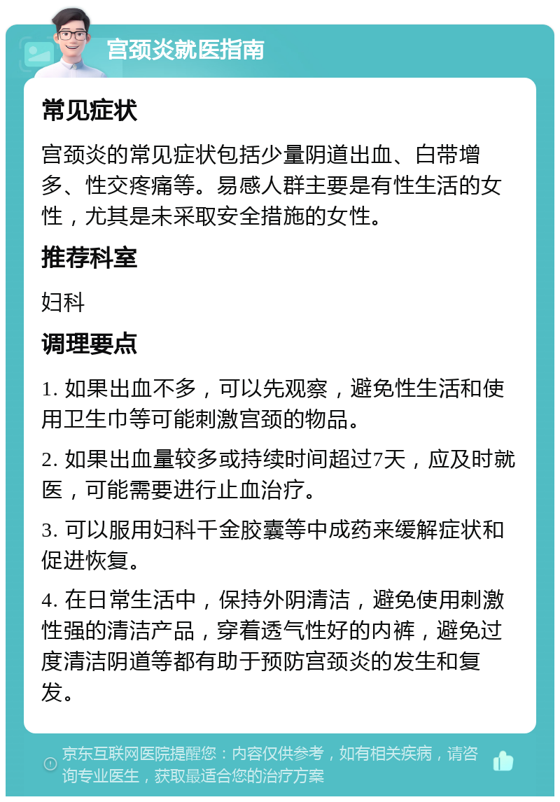 宫颈炎就医指南 常见症状 宫颈炎的常见症状包括少量阴道出血、白带增多、性交疼痛等。易感人群主要是有性生活的女性，尤其是未采取安全措施的女性。 推荐科室 妇科 调理要点 1. 如果出血不多，可以先观察，避免性生活和使用卫生巾等可能刺激宫颈的物品。 2. 如果出血量较多或持续时间超过7天，应及时就医，可能需要进行止血治疗。 3. 可以服用妇科千金胶囊等中成药来缓解症状和促进恢复。 4. 在日常生活中，保持外阴清洁，避免使用刺激性强的清洁产品，穿着透气性好的内裤，避免过度清洁阴道等都有助于预防宫颈炎的发生和复发。