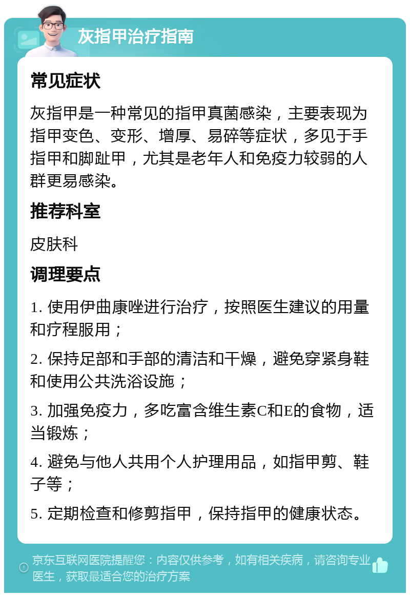 灰指甲治疗指南 常见症状 灰指甲是一种常见的指甲真菌感染，主要表现为指甲变色、变形、增厚、易碎等症状，多见于手指甲和脚趾甲，尤其是老年人和免疫力较弱的人群更易感染。 推荐科室 皮肤科 调理要点 1. 使用伊曲康唑进行治疗，按照医生建议的用量和疗程服用； 2. 保持足部和手部的清洁和干燥，避免穿紧身鞋和使用公共洗浴设施； 3. 加强免疫力，多吃富含维生素C和E的食物，适当锻炼； 4. 避免与他人共用个人护理用品，如指甲剪、鞋子等； 5. 定期检查和修剪指甲，保持指甲的健康状态。