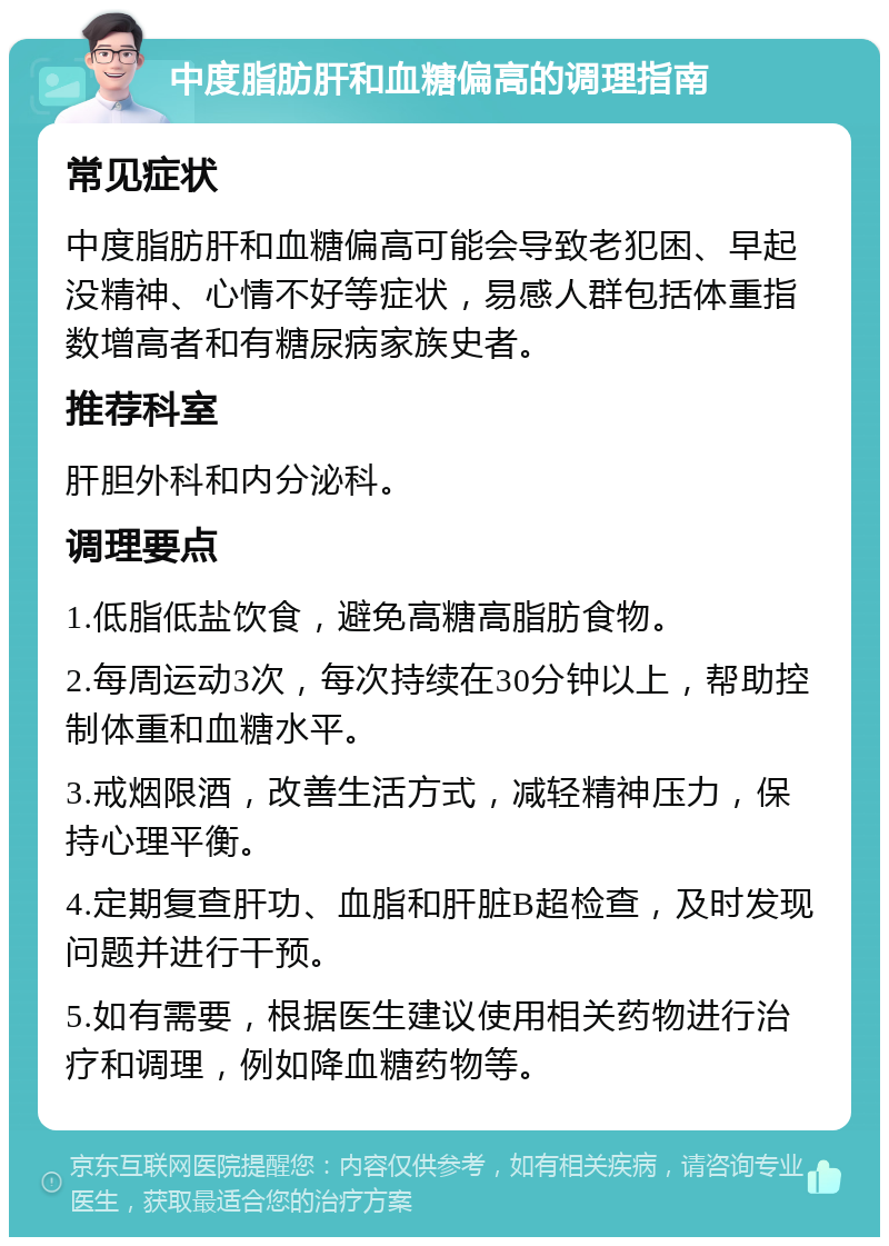 中度脂肪肝和血糖偏高的调理指南 常见症状 中度脂肪肝和血糖偏高可能会导致老犯困、早起没精神、心情不好等症状，易感人群包括体重指数增高者和有糖尿病家族史者。 推荐科室 肝胆外科和内分泌科。 调理要点 1.低脂低盐饮食，避免高糖高脂肪食物。 2.每周运动3次，每次持续在30分钟以上，帮助控制体重和血糖水平。 3.戒烟限酒，改善生活方式，减轻精神压力，保持心理平衡。 4.定期复查肝功、血脂和肝脏B超检查，及时发现问题并进行干预。 5.如有需要，根据医生建议使用相关药物进行治疗和调理，例如降血糖药物等。