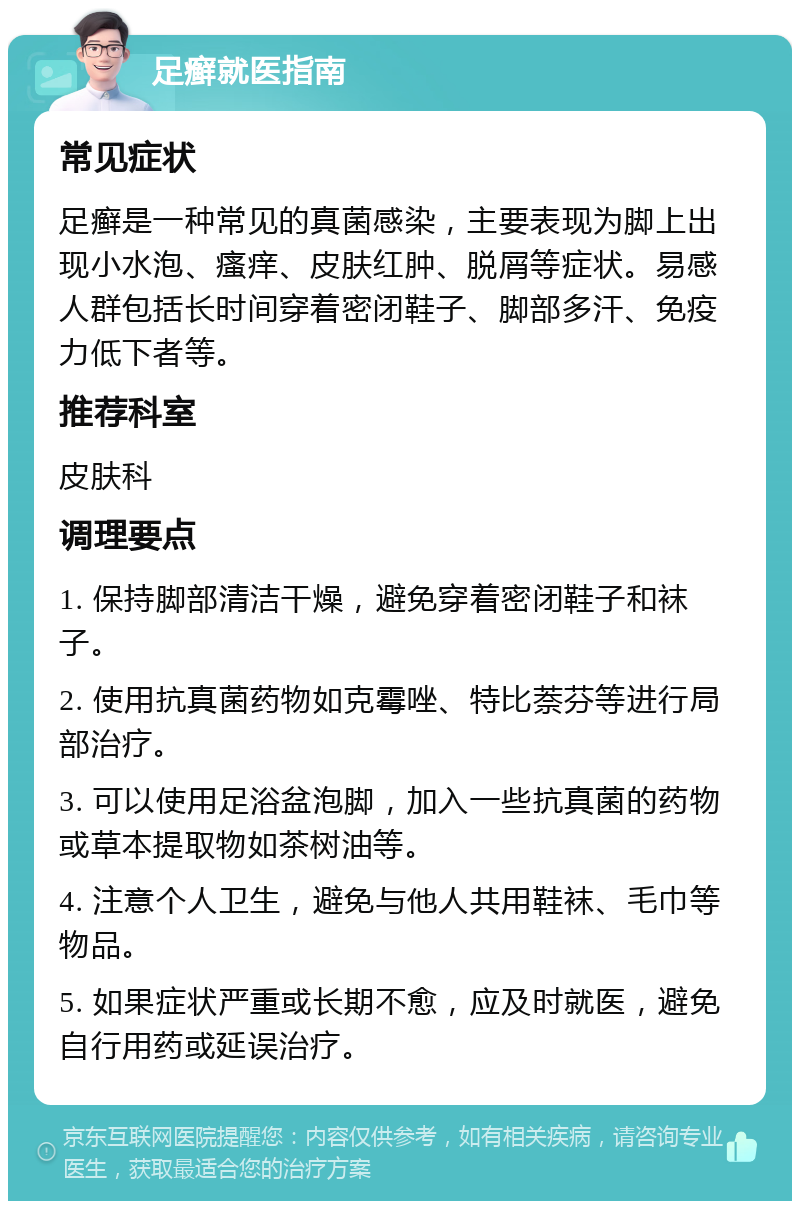 足癣就医指南 常见症状 足癣是一种常见的真菌感染，主要表现为脚上出现小水泡、瘙痒、皮肤红肿、脱屑等症状。易感人群包括长时间穿着密闭鞋子、脚部多汗、免疫力低下者等。 推荐科室 皮肤科 调理要点 1. 保持脚部清洁干燥，避免穿着密闭鞋子和袜子。 2. 使用抗真菌药物如克霉唑、特比萘芬等进行局部治疗。 3. 可以使用足浴盆泡脚，加入一些抗真菌的药物或草本提取物如茶树油等。 4. 注意个人卫生，避免与他人共用鞋袜、毛巾等物品。 5. 如果症状严重或长期不愈，应及时就医，避免自行用药或延误治疗。