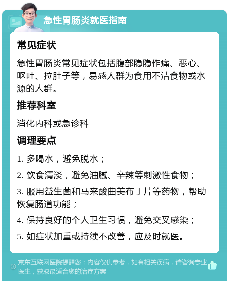 急性胃肠炎就医指南 常见症状 急性胃肠炎常见症状包括腹部隐隐作痛、恶心、呕吐、拉肚子等，易感人群为食用不洁食物或水源的人群。 推荐科室 消化内科或急诊科 调理要点 1. 多喝水，避免脱水； 2. 饮食清淡，避免油腻、辛辣等刺激性食物； 3. 服用益生菌和马来酸曲美布丁片等药物，帮助恢复肠道功能； 4. 保持良好的个人卫生习惯，避免交叉感染； 5. 如症状加重或持续不改善，应及时就医。