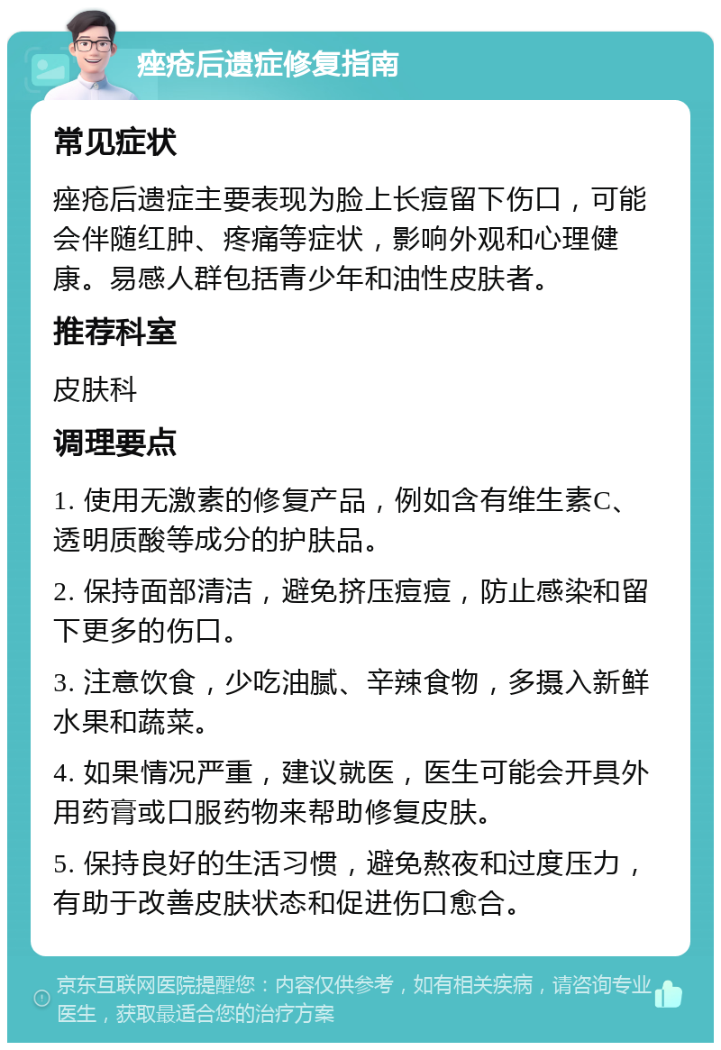 痤疮后遗症修复指南 常见症状 痤疮后遗症主要表现为脸上长痘留下伤口，可能会伴随红肿、疼痛等症状，影响外观和心理健康。易感人群包括青少年和油性皮肤者。 推荐科室 皮肤科 调理要点 1. 使用无激素的修复产品，例如含有维生素C、透明质酸等成分的护肤品。 2. 保持面部清洁，避免挤压痘痘，防止感染和留下更多的伤口。 3. 注意饮食，少吃油腻、辛辣食物，多摄入新鲜水果和蔬菜。 4. 如果情况严重，建议就医，医生可能会开具外用药膏或口服药物来帮助修复皮肤。 5. 保持良好的生活习惯，避免熬夜和过度压力，有助于改善皮肤状态和促进伤口愈合。