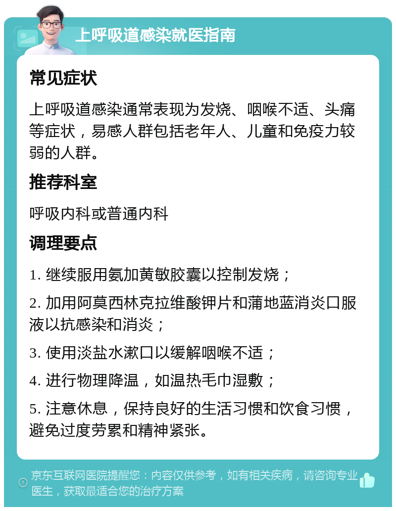 上呼吸道感染就医指南 常见症状 上呼吸道感染通常表现为发烧、咽喉不适、头痛等症状，易感人群包括老年人、儿童和免疫力较弱的人群。 推荐科室 呼吸内科或普通内科 调理要点 1. 继续服用氨加黄敏胶囊以控制发烧； 2. 加用阿莫西林克拉维酸钾片和蒲地蓝消炎口服液以抗感染和消炎； 3. 使用淡盐水漱口以缓解咽喉不适； 4. 进行物理降温，如温热毛巾湿敷； 5. 注意休息，保持良好的生活习惯和饮食习惯，避免过度劳累和精神紧张。