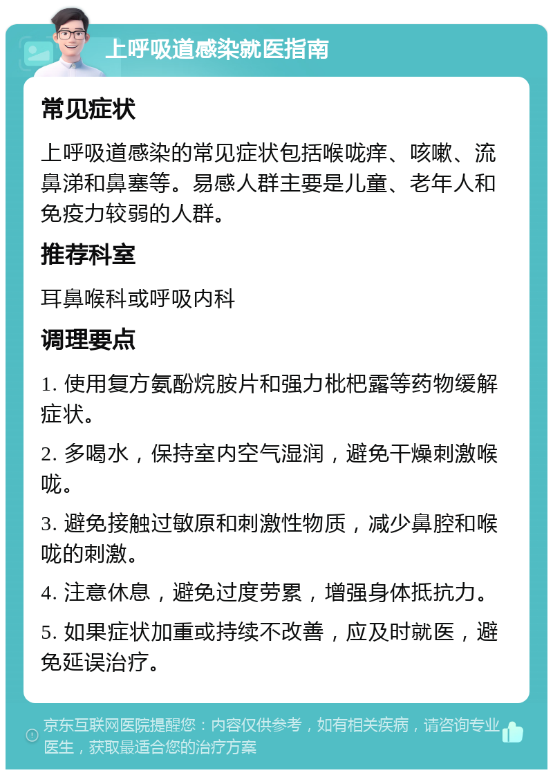 上呼吸道感染就医指南 常见症状 上呼吸道感染的常见症状包括喉咙痒、咳嗽、流鼻涕和鼻塞等。易感人群主要是儿童、老年人和免疫力较弱的人群。 推荐科室 耳鼻喉科或呼吸内科 调理要点 1. 使用复方氨酚烷胺片和强力枇杷露等药物缓解症状。 2. 多喝水，保持室内空气湿润，避免干燥刺激喉咙。 3. 避免接触过敏原和刺激性物质，减少鼻腔和喉咙的刺激。 4. 注意休息，避免过度劳累，增强身体抵抗力。 5. 如果症状加重或持续不改善，应及时就医，避免延误治疗。