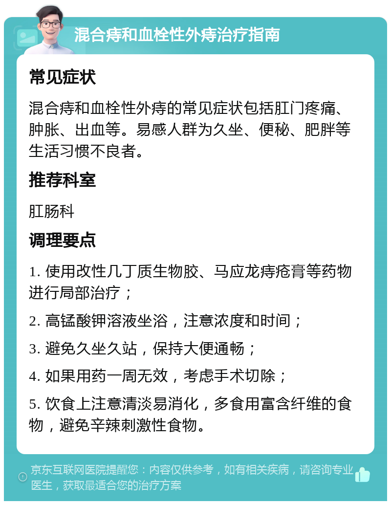 混合痔和血栓性外痔治疗指南 常见症状 混合痔和血栓性外痔的常见症状包括肛门疼痛、肿胀、出血等。易感人群为久坐、便秘、肥胖等生活习惯不良者。 推荐科室 肛肠科 调理要点 1. 使用改性几丁质生物胶、马应龙痔疮膏等药物进行局部治疗； 2. 高锰酸钾溶液坐浴，注意浓度和时间； 3. 避免久坐久站，保持大便通畅； 4. 如果用药一周无效，考虑手术切除； 5. 饮食上注意清淡易消化，多食用富含纤维的食物，避免辛辣刺激性食物。