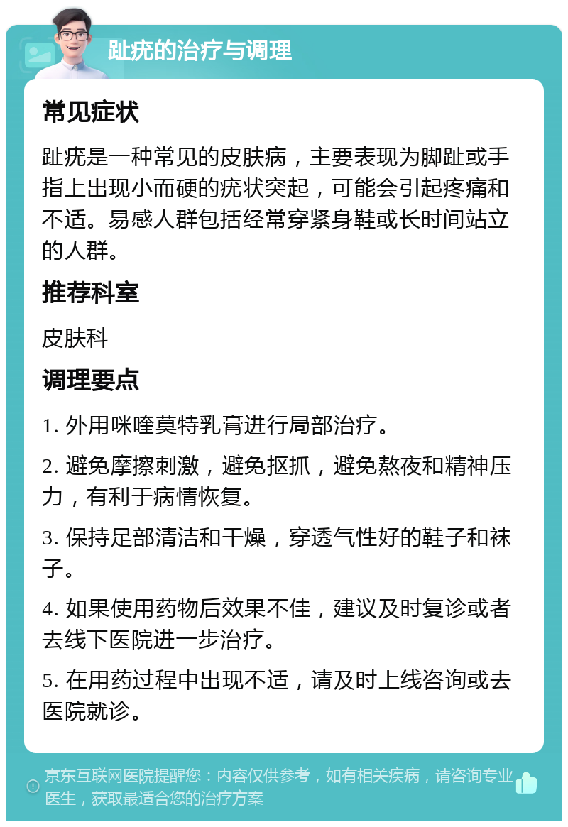 趾疣的治疗与调理 常见症状 趾疣是一种常见的皮肤病，主要表现为脚趾或手指上出现小而硬的疣状突起，可能会引起疼痛和不适。易感人群包括经常穿紧身鞋或长时间站立的人群。 推荐科室 皮肤科 调理要点 1. 外用咪喹莫特乳膏进行局部治疗。 2. 避免摩擦刺激，避免抠抓，避免熬夜和精神压力，有利于病情恢复。 3. 保持足部清洁和干燥，穿透气性好的鞋子和袜子。 4. 如果使用药物后效果不佳，建议及时复诊或者去线下医院进一步治疗。 5. 在用药过程中出现不适，请及时上线咨询或去医院就诊。