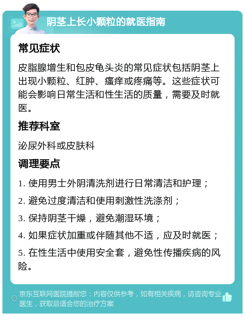 阴茎上长小颗粒的就医指南 常见症状 皮脂腺增生和包皮龟头炎的常见症状包括阴茎上出现小颗粒、红肿、瘙痒或疼痛等。这些症状可能会影响日常生活和性生活的质量，需要及时就医。 推荐科室 泌尿外科或皮肤科 调理要点 1. 使用男士外阴清洗剂进行日常清洁和护理； 2. 避免过度清洁和使用刺激性洗涤剂； 3. 保持阴茎干燥，避免潮湿环境； 4. 如果症状加重或伴随其他不适，应及时就医； 5. 在性生活中使用安全套，避免性传播疾病的风险。