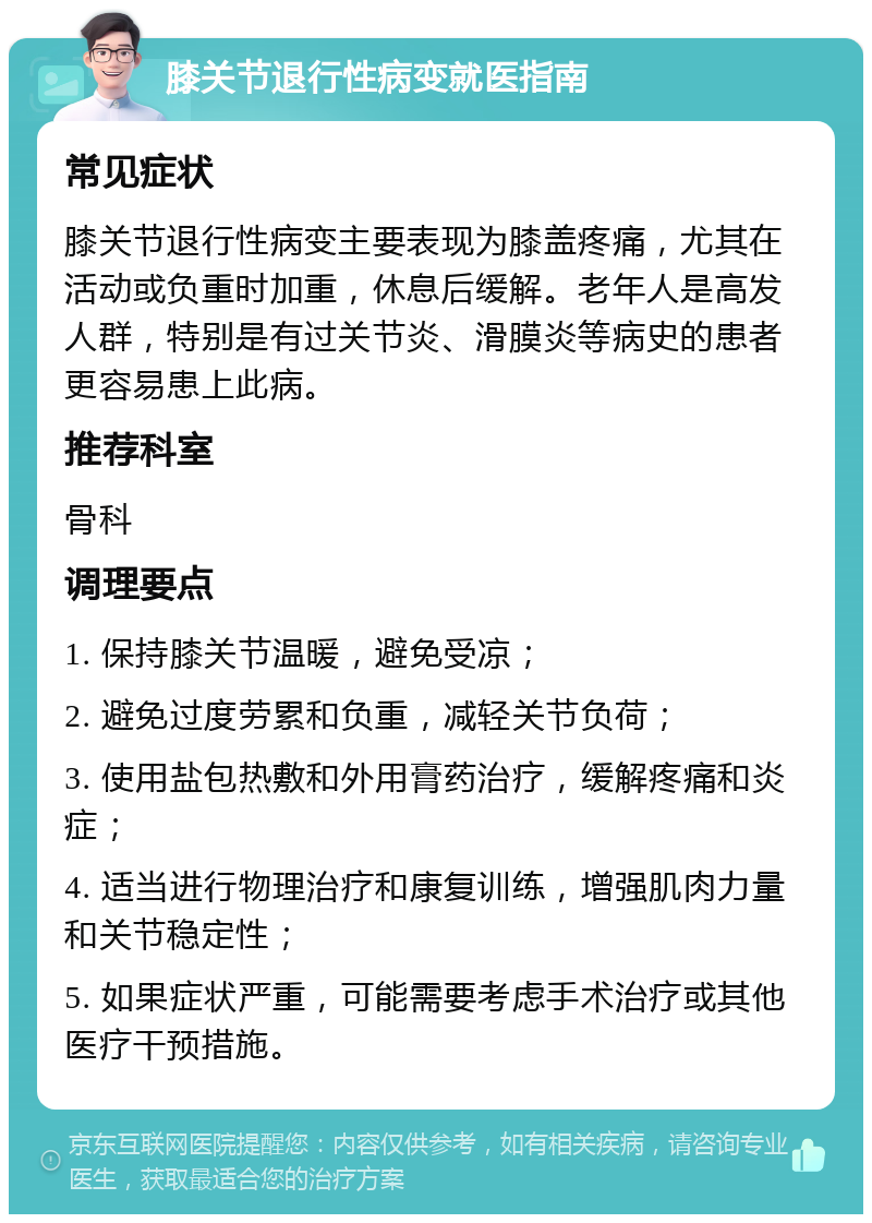 膝关节退行性病变就医指南 常见症状 膝关节退行性病变主要表现为膝盖疼痛，尤其在活动或负重时加重，休息后缓解。老年人是高发人群，特别是有过关节炎、滑膜炎等病史的患者更容易患上此病。 推荐科室 骨科 调理要点 1. 保持膝关节温暖，避免受凉； 2. 避免过度劳累和负重，减轻关节负荷； 3. 使用盐包热敷和外用膏药治疗，缓解疼痛和炎症； 4. 适当进行物理治疗和康复训练，增强肌肉力量和关节稳定性； 5. 如果症状严重，可能需要考虑手术治疗或其他医疗干预措施。