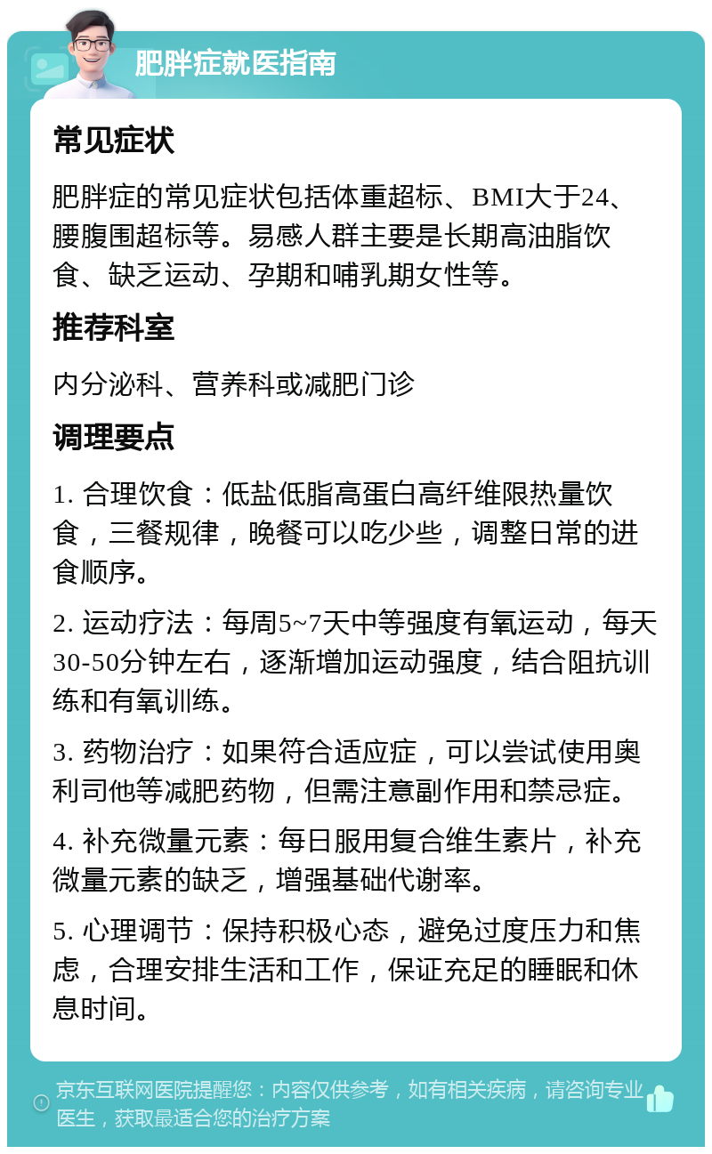 肥胖症就医指南 常见症状 肥胖症的常见症状包括体重超标、BMI大于24、腰腹围超标等。易感人群主要是长期高油脂饮食、缺乏运动、孕期和哺乳期女性等。 推荐科室 内分泌科、营养科或减肥门诊 调理要点 1. 合理饮食：低盐低脂高蛋白高纤维限热量饮食，三餐规律，晚餐可以吃少些，调整日常的进食顺序。 2. 运动疗法：每周5~7天中等强度有氧运动，每天30-50分钟左右，逐渐增加运动强度，结合阻抗训练和有氧训练。 3. 药物治疗：如果符合适应症，可以尝试使用奥利司他等减肥药物，但需注意副作用和禁忌症。 4. 补充微量元素：每日服用复合维生素片，补充微量元素的缺乏，增强基础代谢率。 5. 心理调节：保持积极心态，避免过度压力和焦虑，合理安排生活和工作，保证充足的睡眠和休息时间。