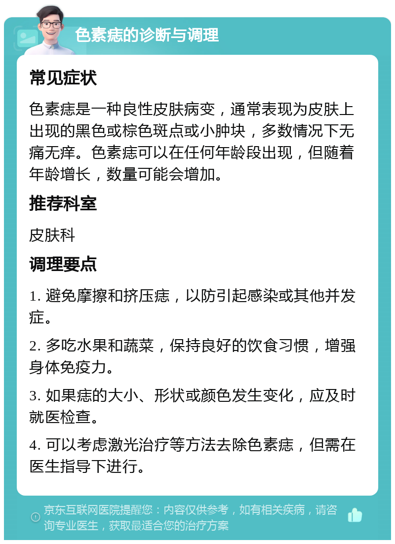 色素痣的诊断与调理 常见症状 色素痣是一种良性皮肤病变，通常表现为皮肤上出现的黑色或棕色斑点或小肿块，多数情况下无痛无痒。色素痣可以在任何年龄段出现，但随着年龄增长，数量可能会增加。 推荐科室 皮肤科 调理要点 1. 避免摩擦和挤压痣，以防引起感染或其他并发症。 2. 多吃水果和蔬菜，保持良好的饮食习惯，增强身体免疫力。 3. 如果痣的大小、形状或颜色发生变化，应及时就医检查。 4. 可以考虑激光治疗等方法去除色素痣，但需在医生指导下进行。