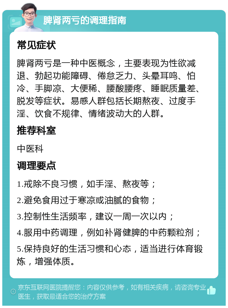 脾肾两亏的调理指南 常见症状 脾肾两亏是一种中医概念，主要表现为性欲减退、勃起功能障碍、倦怠乏力、头晕耳鸣、怕冷、手脚凉、大便稀、腰酸腰疼、睡眠质量差、脱发等症状。易感人群包括长期熬夜、过度手淫、饮食不规律、情绪波动大的人群。 推荐科室 中医科 调理要点 1.戒除不良习惯，如手淫、熬夜等； 2.避免食用过于寒凉或油腻的食物； 3.控制性生活频率，建议一周一次以内； 4.服用中药调理，例如补肾健脾的中药颗粒剂； 5.保持良好的生活习惯和心态，适当进行体育锻炼，增强体质。