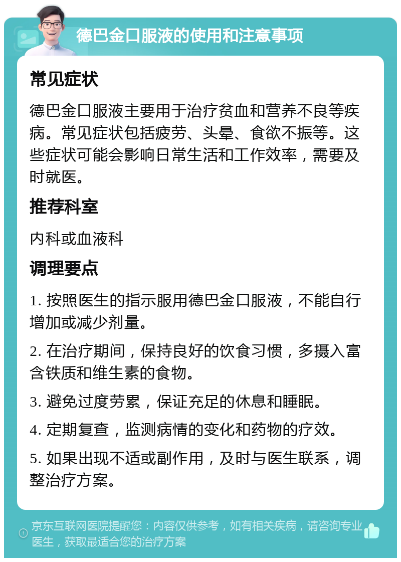 德巴金口服液的使用和注意事项 常见症状 德巴金口服液主要用于治疗贫血和营养不良等疾病。常见症状包括疲劳、头晕、食欲不振等。这些症状可能会影响日常生活和工作效率，需要及时就医。 推荐科室 内科或血液科 调理要点 1. 按照医生的指示服用德巴金口服液，不能自行增加或减少剂量。 2. 在治疗期间，保持良好的饮食习惯，多摄入富含铁质和维生素的食物。 3. 避免过度劳累，保证充足的休息和睡眠。 4. 定期复查，监测病情的变化和药物的疗效。 5. 如果出现不适或副作用，及时与医生联系，调整治疗方案。