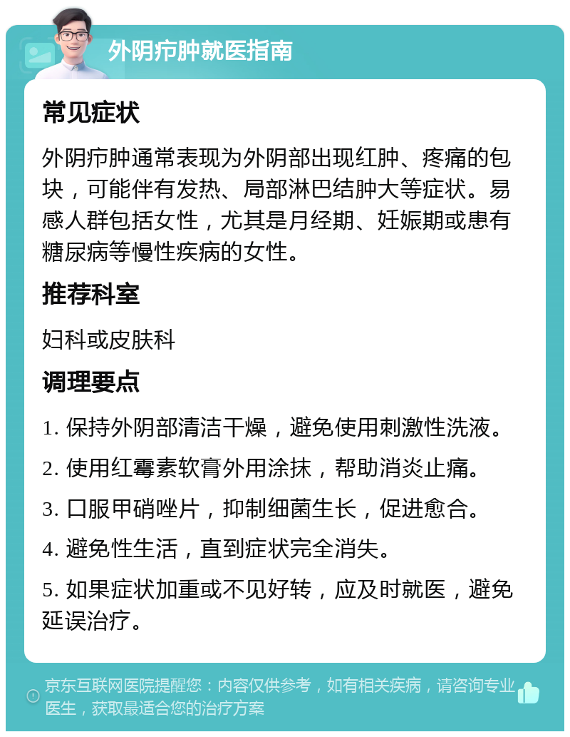 外阴疖肿就医指南 常见症状 外阴疖肿通常表现为外阴部出现红肿、疼痛的包块，可能伴有发热、局部淋巴结肿大等症状。易感人群包括女性，尤其是月经期、妊娠期或患有糖尿病等慢性疾病的女性。 推荐科室 妇科或皮肤科 调理要点 1. 保持外阴部清洁干燥，避免使用刺激性洗液。 2. 使用红霉素软膏外用涂抹，帮助消炎止痛。 3. 口服甲硝唑片，抑制细菌生长，促进愈合。 4. 避免性生活，直到症状完全消失。 5. 如果症状加重或不见好转，应及时就医，避免延误治疗。