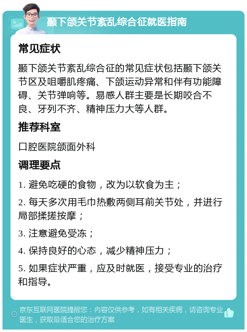 颞下颌关节紊乱综合征就医指南 常见症状 颞下颌关节紊乱综合征的常见症状包括颞下颌关节区及咀嚼肌疼痛、下颌运动异常和伴有功能障碍、关节弹响等。易感人群主要是长期咬合不良、牙列不齐、精神压力大等人群。 推荐科室 口腔医院颌面外科 调理要点 1. 避免吃硬的食物，改为以软食为主； 2. 每天多次用毛巾热敷两侧耳前关节处，并进行局部揉搓按摩； 3. 注意避免受冻； 4. 保持良好的心态，减少精神压力； 5. 如果症状严重，应及时就医，接受专业的治疗和指导。