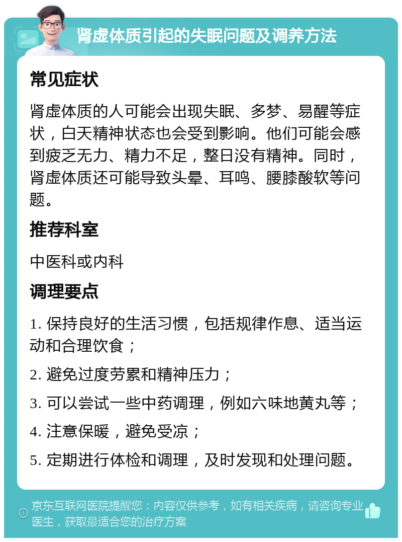 肾虚体质引起的失眠问题及调养方法 常见症状 肾虚体质的人可能会出现失眠、多梦、易醒等症状，白天精神状态也会受到影响。他们可能会感到疲乏无力、精力不足，整日没有精神。同时，肾虚体质还可能导致头晕、耳鸣、腰膝酸软等问题。 推荐科室 中医科或内科 调理要点 1. 保持良好的生活习惯，包括规律作息、适当运动和合理饮食； 2. 避免过度劳累和精神压力； 3. 可以尝试一些中药调理，例如六味地黄丸等； 4. 注意保暖，避免受凉； 5. 定期进行体检和调理，及时发现和处理问题。