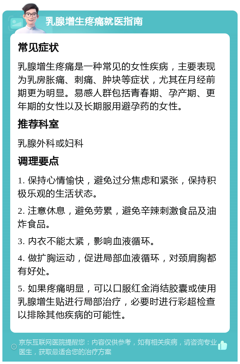 乳腺增生疼痛就医指南 常见症状 乳腺增生疼痛是一种常见的女性疾病，主要表现为乳房胀痛、刺痛、肿块等症状，尤其在月经前期更为明显。易感人群包括青春期、孕产期、更年期的女性以及长期服用避孕药的女性。 推荐科室 乳腺外科或妇科 调理要点 1. 保持心情愉快，避免过分焦虑和紧张，保持积极乐观的生活状态。 2. 注意休息，避免劳累，避免辛辣刺激食品及油炸食品。 3. 内衣不能太紧，影响血液循环。 4. 做扩胸运动，促进局部血液循环，对颈肩胸都有好处。 5. 如果疼痛明显，可以口服红金消结胶囊或使用乳腺增生贴进行局部治疗，必要时进行彩超检查以排除其他疾病的可能性。