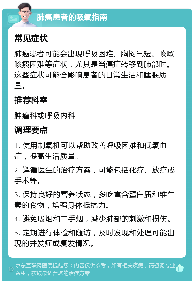 肺癌患者的吸氧指南 常见症状 肺癌患者可能会出现呼吸困难、胸闷气短、咳嗽咳痰困难等症状，尤其是当癌症转移到肺部时。这些症状可能会影响患者的日常生活和睡眠质量。 推荐科室 肿瘤科或呼吸内科 调理要点 1. 使用制氧机可以帮助改善呼吸困难和低氧血症，提高生活质量。 2. 遵循医生的治疗方案，可能包括化疗、放疗或手术等。 3. 保持良好的营养状态，多吃富含蛋白质和维生素的食物，增强身体抵抗力。 4. 避免吸烟和二手烟，减少肺部的刺激和损伤。 5. 定期进行体检和随访，及时发现和处理可能出现的并发症或复发情况。