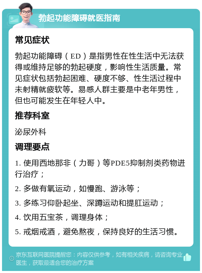 勃起功能障碍就医指南 常见症状 勃起功能障碍（ED）是指男性在性生活中无法获得或维持足够的勃起硬度，影响性生活质量。常见症状包括勃起困难、硬度不够、性生活过程中未射精就疲软等。易感人群主要是中老年男性，但也可能发生在年轻人中。 推荐科室 泌尿外科 调理要点 1. 使用西地那非（力哥）等PDE5抑制剂类药物进行治疗； 2. 多做有氧运动，如慢跑、游泳等； 3. 多练习仰卧起坐、深蹲运动和提肛运动； 4. 饮用五宝茶，调理身体； 5. 戒烟戒酒，避免熬夜，保持良好的生活习惯。