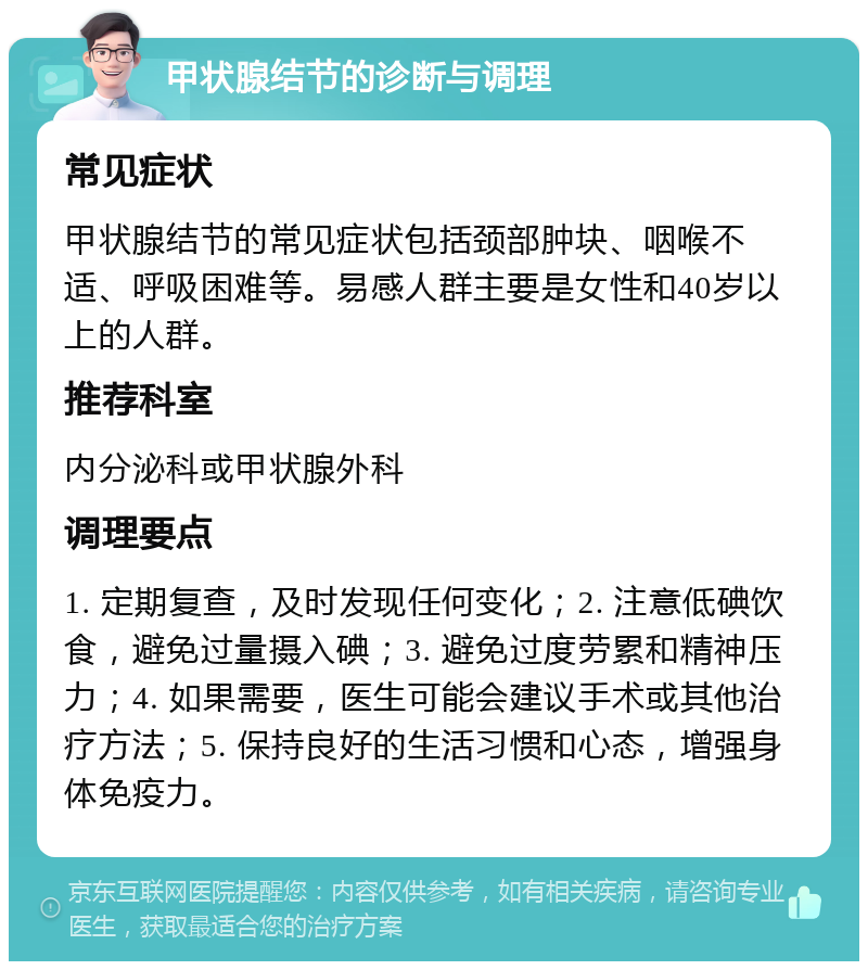 甲状腺结节的诊断与调理 常见症状 甲状腺结节的常见症状包括颈部肿块、咽喉不适、呼吸困难等。易感人群主要是女性和40岁以上的人群。 推荐科室 内分泌科或甲状腺外科 调理要点 1. 定期复查，及时发现任何变化；2. 注意低碘饮食，避免过量摄入碘；3. 避免过度劳累和精神压力；4. 如果需要，医生可能会建议手术或其他治疗方法；5. 保持良好的生活习惯和心态，增强身体免疫力。