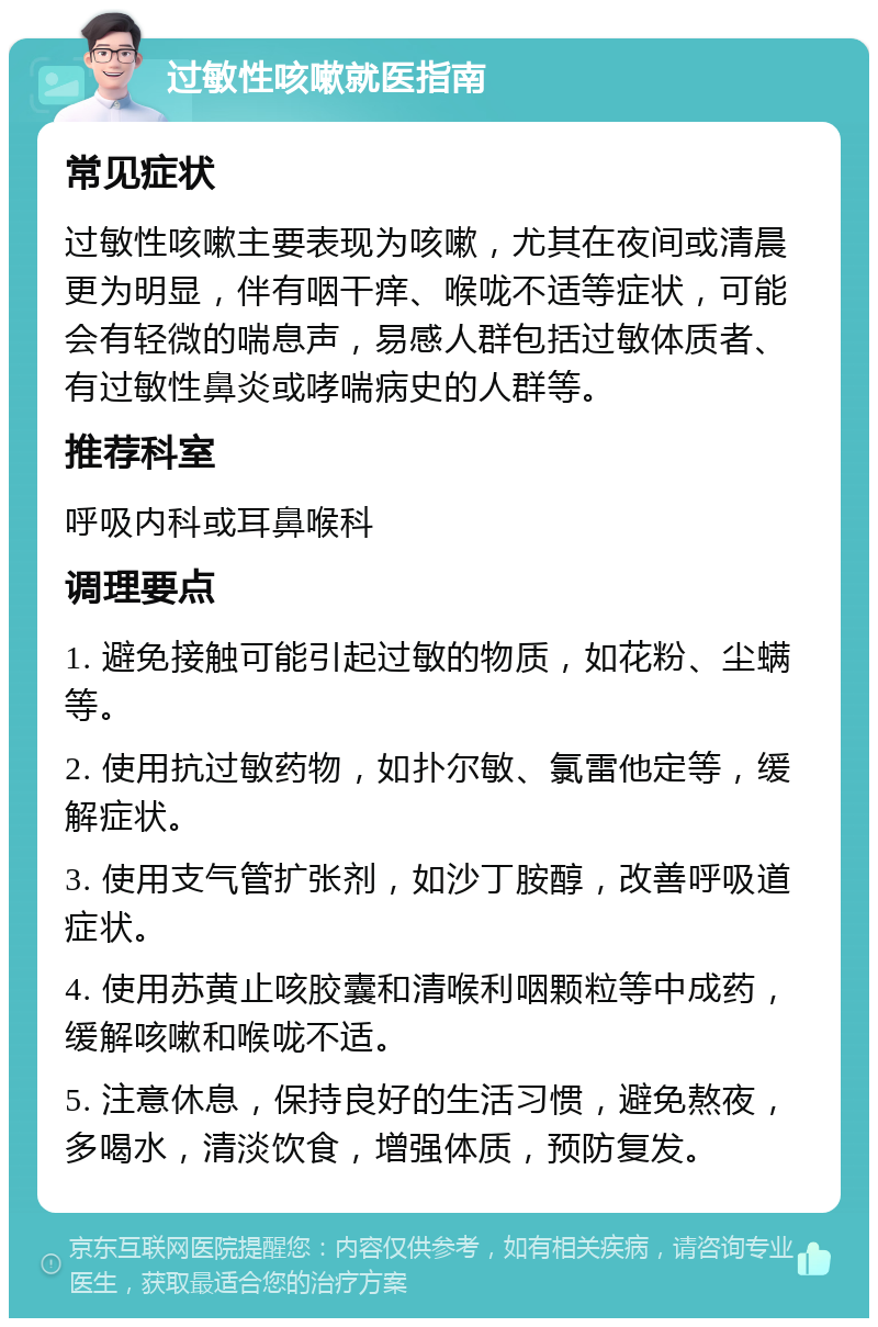 过敏性咳嗽就医指南 常见症状 过敏性咳嗽主要表现为咳嗽，尤其在夜间或清晨更为明显，伴有咽干痒、喉咙不适等症状，可能会有轻微的喘息声，易感人群包括过敏体质者、有过敏性鼻炎或哮喘病史的人群等。 推荐科室 呼吸内科或耳鼻喉科 调理要点 1. 避免接触可能引起过敏的物质，如花粉、尘螨等。 2. 使用抗过敏药物，如扑尔敏、氯雷他定等，缓解症状。 3. 使用支气管扩张剂，如沙丁胺醇，改善呼吸道症状。 4. 使用苏黄止咳胶囊和清喉利咽颗粒等中成药，缓解咳嗽和喉咙不适。 5. 注意休息，保持良好的生活习惯，避免熬夜，多喝水，清淡饮食，增强体质，预防复发。