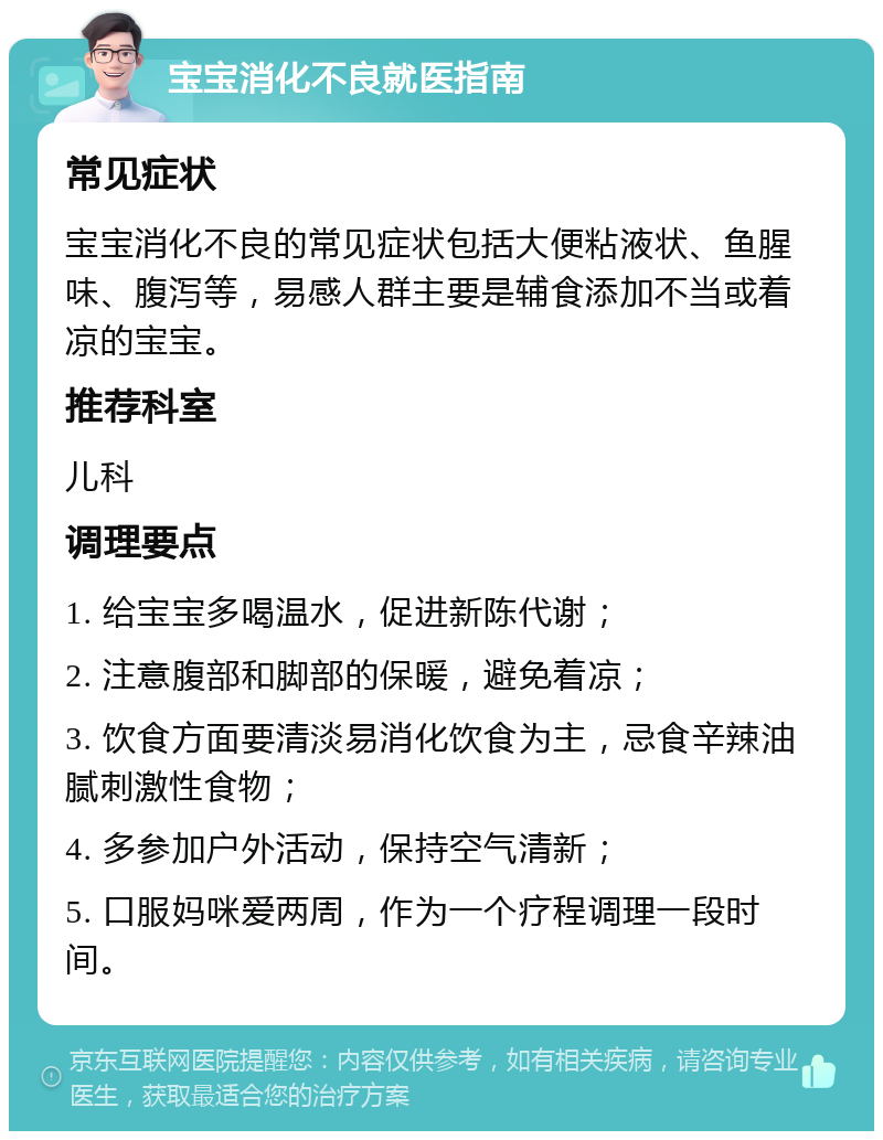 宝宝消化不良就医指南 常见症状 宝宝消化不良的常见症状包括大便粘液状、鱼腥味、腹泻等，易感人群主要是辅食添加不当或着凉的宝宝。 推荐科室 儿科 调理要点 1. 给宝宝多喝温水，促进新陈代谢； 2. 注意腹部和脚部的保暖，避免着凉； 3. 饮食方面要清淡易消化饮食为主，忌食辛辣油腻刺激性食物； 4. 多参加户外活动，保持空气清新； 5. 口服妈咪爱两周，作为一个疗程调理一段时间。