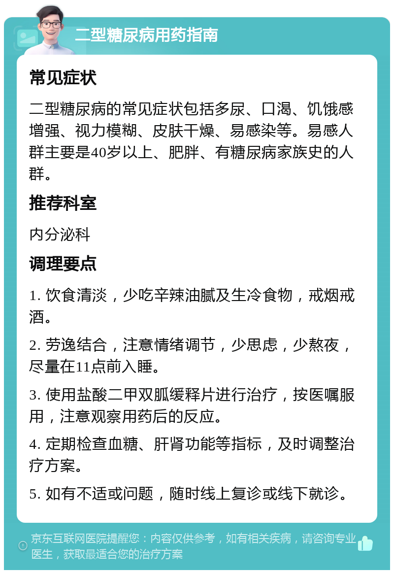 二型糖尿病用药指南 常见症状 二型糖尿病的常见症状包括多尿、口渴、饥饿感增强、视力模糊、皮肤干燥、易感染等。易感人群主要是40岁以上、肥胖、有糖尿病家族史的人群。 推荐科室 内分泌科 调理要点 1. 饮食清淡，少吃辛辣油腻及生冷食物，戒烟戒酒。 2. 劳逸结合，注意情绪调节，少思虑，少熬夜，尽量在11点前入睡。 3. 使用盐酸二甲双胍缓释片进行治疗，按医嘱服用，注意观察用药后的反应。 4. 定期检查血糖、肝肾功能等指标，及时调整治疗方案。 5. 如有不适或问题，随时线上复诊或线下就诊。