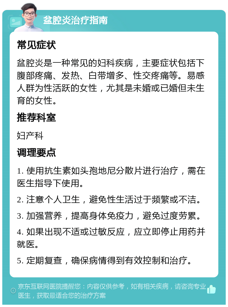 盆腔炎治疗指南 常见症状 盆腔炎是一种常见的妇科疾病，主要症状包括下腹部疼痛、发热、白带增多、性交疼痛等。易感人群为性活跃的女性，尤其是未婚或已婚但未生育的女性。 推荐科室 妇产科 调理要点 1. 使用抗生素如头孢地尼分散片进行治疗，需在医生指导下使用。 2. 注意个人卫生，避免性生活过于频繁或不洁。 3. 加强营养，提高身体免疫力，避免过度劳累。 4. 如果出现不适或过敏反应，应立即停止用药并就医。 5. 定期复查，确保病情得到有效控制和治疗。