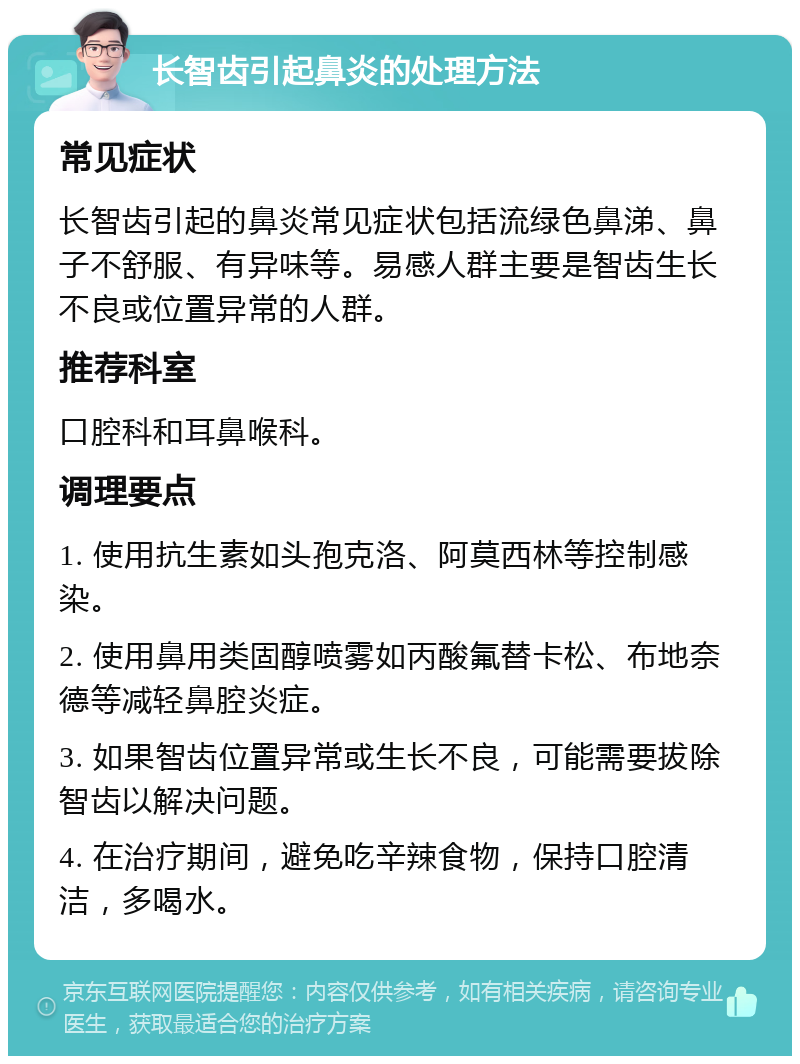 长智齿引起鼻炎的处理方法 常见症状 长智齿引起的鼻炎常见症状包括流绿色鼻涕、鼻子不舒服、有异味等。易感人群主要是智齿生长不良或位置异常的人群。 推荐科室 口腔科和耳鼻喉科。 调理要点 1. 使用抗生素如头孢克洛、阿莫西林等控制感染。 2. 使用鼻用类固醇喷雾如丙酸氟替卡松、布地奈德等减轻鼻腔炎症。 3. 如果智齿位置异常或生长不良，可能需要拔除智齿以解决问题。 4. 在治疗期间，避免吃辛辣食物，保持口腔清洁，多喝水。