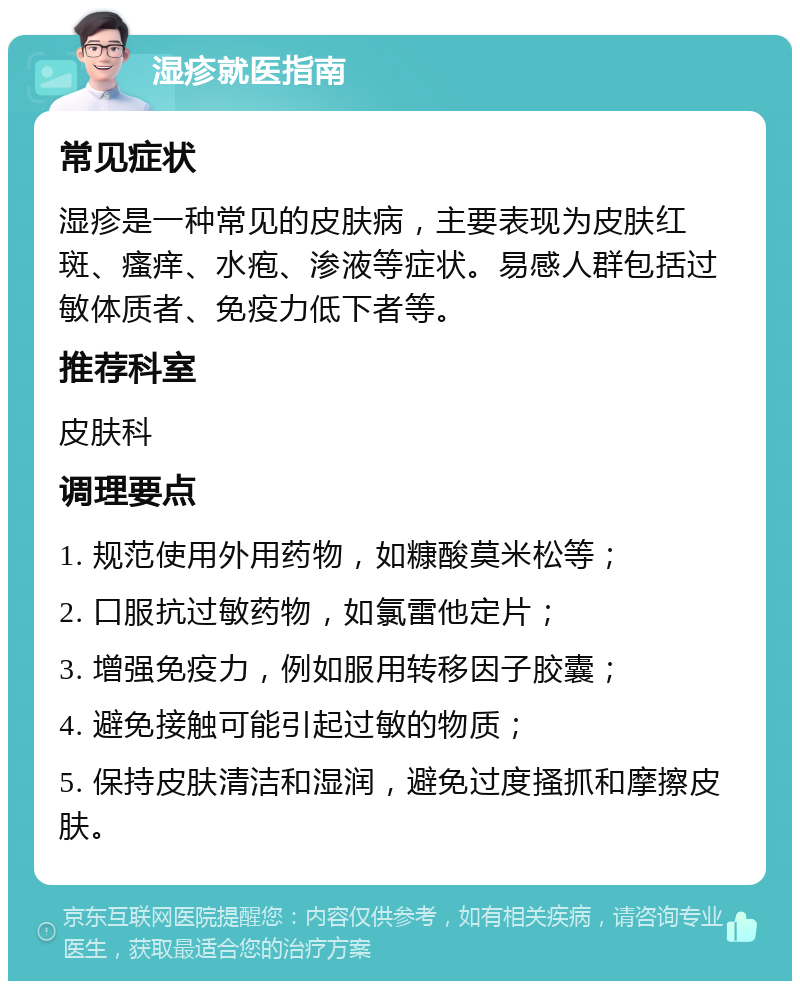 湿疹就医指南 常见症状 湿疹是一种常见的皮肤病，主要表现为皮肤红斑、瘙痒、水疱、渗液等症状。易感人群包括过敏体质者、免疫力低下者等。 推荐科室 皮肤科 调理要点 1. 规范使用外用药物，如糠酸莫米松等； 2. 口服抗过敏药物，如氯雷他定片； 3. 增强免疫力，例如服用转移因子胶囊； 4. 避免接触可能引起过敏的物质； 5. 保持皮肤清洁和湿润，避免过度搔抓和摩擦皮肤。