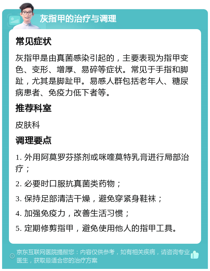 灰指甲的治疗与调理 常见症状 灰指甲是由真菌感染引起的，主要表现为指甲变色、变形、增厚、易碎等症状。常见于手指和脚趾，尤其是脚趾甲。易感人群包括老年人、糖尿病患者、免疫力低下者等。 推荐科室 皮肤科 调理要点 1. 外用阿莫罗芬搽剂或咪喹莫特乳膏进行局部治疗； 2. 必要时口服抗真菌类药物； 3. 保持足部清洁干燥，避免穿紧身鞋袜； 4. 加强免疫力，改善生活习惯； 5. 定期修剪指甲，避免使用他人的指甲工具。