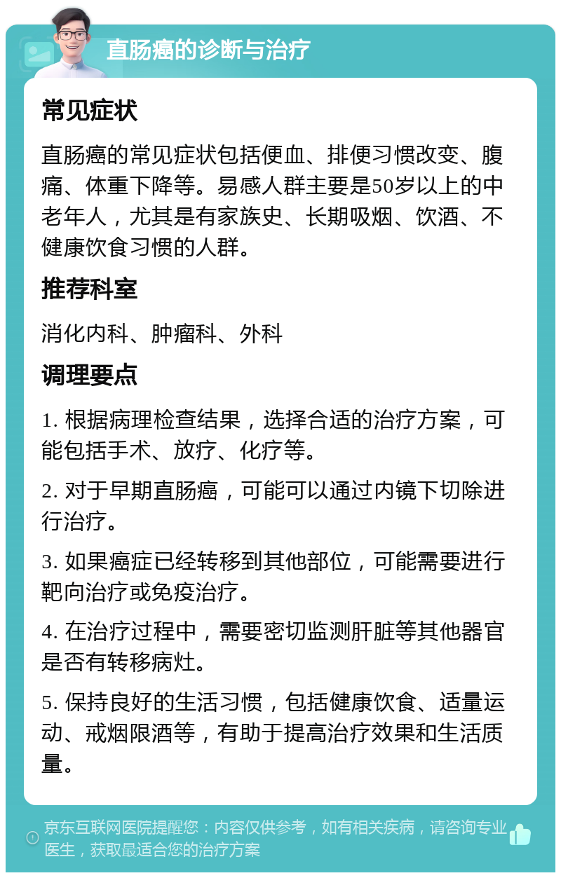 直肠癌的诊断与治疗 常见症状 直肠癌的常见症状包括便血、排便习惯改变、腹痛、体重下降等。易感人群主要是50岁以上的中老年人，尤其是有家族史、长期吸烟、饮酒、不健康饮食习惯的人群。 推荐科室 消化内科、肿瘤科、外科 调理要点 1. 根据病理检查结果，选择合适的治疗方案，可能包括手术、放疗、化疗等。 2. 对于早期直肠癌，可能可以通过内镜下切除进行治疗。 3. 如果癌症已经转移到其他部位，可能需要进行靶向治疗或免疫治疗。 4. 在治疗过程中，需要密切监测肝脏等其他器官是否有转移病灶。 5. 保持良好的生活习惯，包括健康饮食、适量运动、戒烟限酒等，有助于提高治疗效果和生活质量。