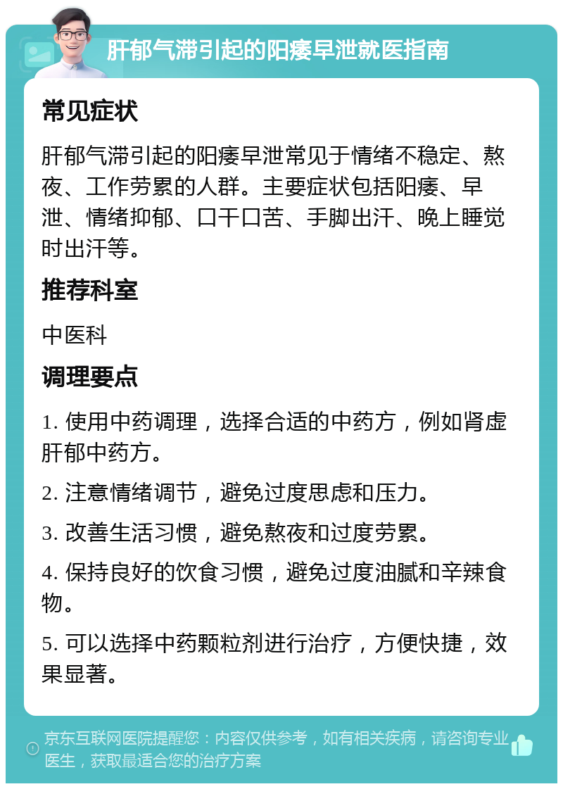 肝郁气滞引起的阳痿早泄就医指南 常见症状 肝郁气滞引起的阳痿早泄常见于情绪不稳定、熬夜、工作劳累的人群。主要症状包括阳痿、早泄、情绪抑郁、口干口苦、手脚出汗、晚上睡觉时出汗等。 推荐科室 中医科 调理要点 1. 使用中药调理，选择合适的中药方，例如肾虚肝郁中药方。 2. 注意情绪调节，避免过度思虑和压力。 3. 改善生活习惯，避免熬夜和过度劳累。 4. 保持良好的饮食习惯，避免过度油腻和辛辣食物。 5. 可以选择中药颗粒剂进行治疗，方便快捷，效果显著。