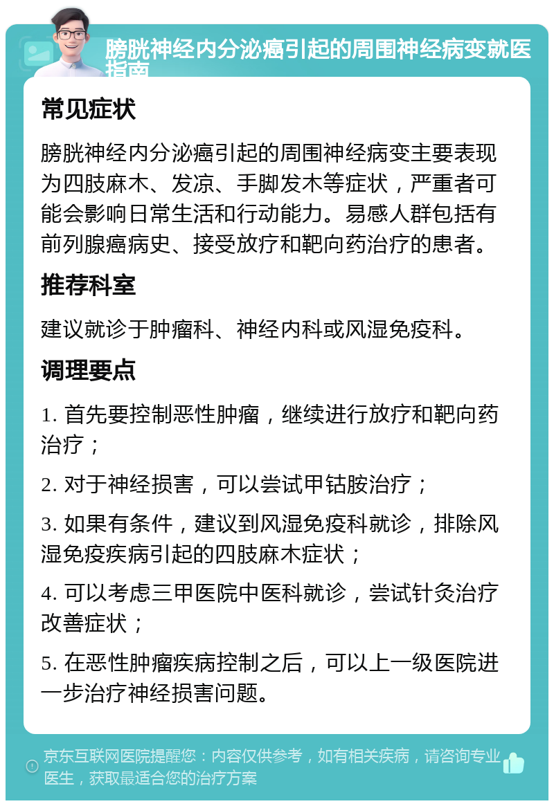 膀胱神经内分泌癌引起的周围神经病变就医指南 常见症状 膀胱神经内分泌癌引起的周围神经病变主要表现为四肢麻木、发凉、手脚发木等症状，严重者可能会影响日常生活和行动能力。易感人群包括有前列腺癌病史、接受放疗和靶向药治疗的患者。 推荐科室 建议就诊于肿瘤科、神经内科或风湿免疫科。 调理要点 1. 首先要控制恶性肿瘤，继续进行放疗和靶向药治疗； 2. 对于神经损害，可以尝试甲钴胺治疗； 3. 如果有条件，建议到风湿免疫科就诊，排除风湿免疫疾病引起的四肢麻木症状； 4. 可以考虑三甲医院中医科就诊，尝试针灸治疗改善症状； 5. 在恶性肿瘤疾病控制之后，可以上一级医院进一步治疗神经损害问题。