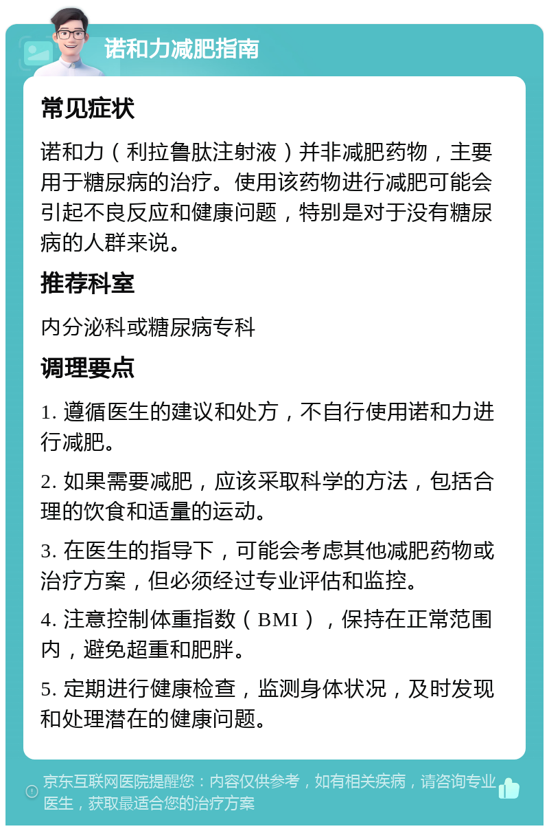 诺和力减肥指南 常见症状 诺和力（利拉鲁肽注射液）并非减肥药物，主要用于糖尿病的治疗。使用该药物进行减肥可能会引起不良反应和健康问题，特别是对于没有糖尿病的人群来说。 推荐科室 内分泌科或糖尿病专科 调理要点 1. 遵循医生的建议和处方，不自行使用诺和力进行减肥。 2. 如果需要减肥，应该采取科学的方法，包括合理的饮食和适量的运动。 3. 在医生的指导下，可能会考虑其他减肥药物或治疗方案，但必须经过专业评估和监控。 4. 注意控制体重指数（BMI），保持在正常范围内，避免超重和肥胖。 5. 定期进行健康检查，监测身体状况，及时发现和处理潜在的健康问题。