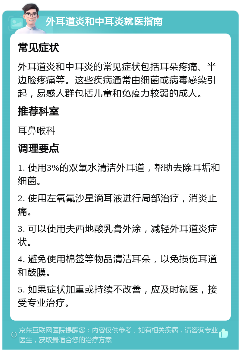 外耳道炎和中耳炎就医指南 常见症状 外耳道炎和中耳炎的常见症状包括耳朵疼痛、半边脸疼痛等。这些疾病通常由细菌或病毒感染引起，易感人群包括儿童和免疫力较弱的成人。 推荐科室 耳鼻喉科 调理要点 1. 使用3%的双氧水清洁外耳道，帮助去除耳垢和细菌。 2. 使用左氧氟沙星滴耳液进行局部治疗，消炎止痛。 3. 可以使用夫西地酸乳膏外涂，减轻外耳道炎症状。 4. 避免使用棉签等物品清洁耳朵，以免损伤耳道和鼓膜。 5. 如果症状加重或持续不改善，应及时就医，接受专业治疗。